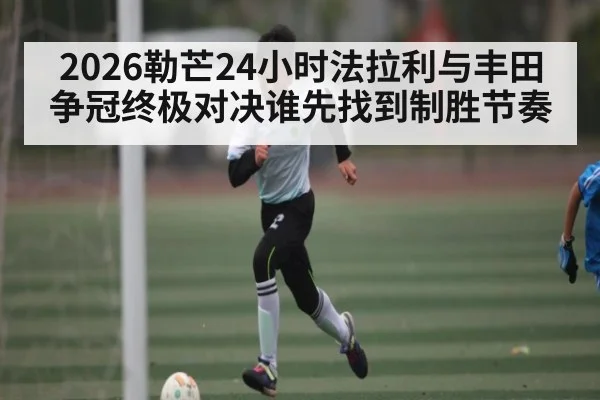 2026勒芒24小时法拉利与丰田争冠终极对决谁先找到制胜节奏