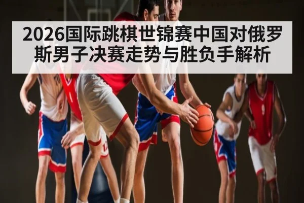 2026国际跳棋世锦赛中国对俄罗斯男子决赛走势与胜负手解析